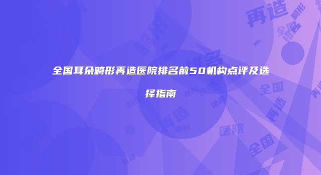 全国耳朵畸形再造医院排名前50机构点评及选择指南