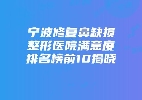 宁波修复鼻缺损整形医院满意度排名榜前10揭晓
