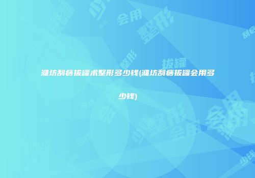 潍坊刮痧拔罐术整形多少钱(潍坊刮痧拔罐会用多少钱)