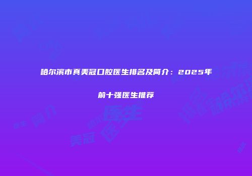 哈尔滨市真美冠口腔医生排名及简介：2025年前十强医生推荐