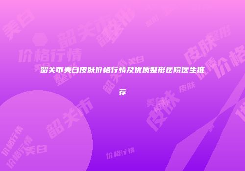 韶关市美白皮肤价格行情及优质整形医院医生推荐