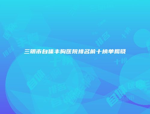 三明市自体丰胸医院排名前十榜单揭晓