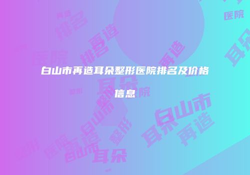 白山市再造耳朵整形医院排名及价格信息