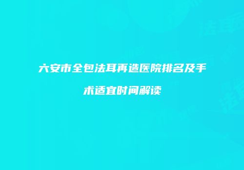六安市全包法耳再造医院排名及手术适宜时间解读