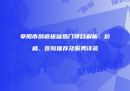 阜阳市刮痧拔罐热门项目解析：价格、医院推荐及服务详览