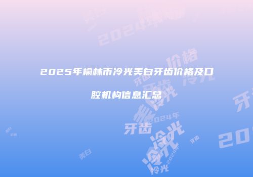 2025年榆林市冷光美白牙齿价格及口腔机构信息汇总