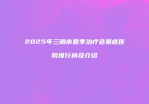 2025年三明市夏季治疗色素痣医院排行榜及介绍