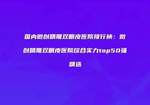 国内微创精雕双眼皮医院排行榜：微创精雕双眼皮医院综合实力top50强精选