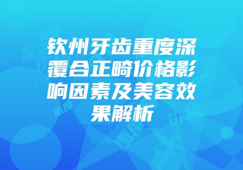 钦州牙齿重度深覆合正畸价格影响因素及美容效果解析