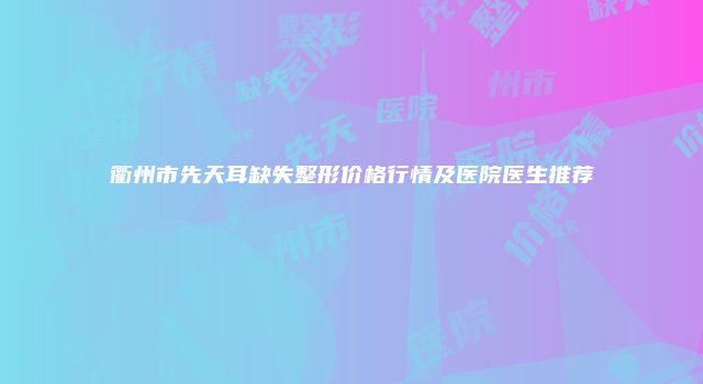 衢州市先天耳缺失整形价格行情及医院医生推荐