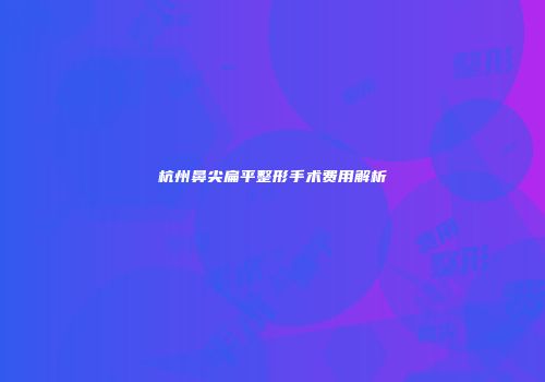 杭州鼻尖扁平整形手术费用解析