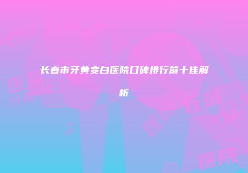 长春市牙黄变白医院口碑排行前十佳解析