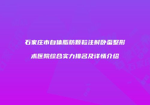 石家庄市自体脂肪颗粒注射卧蚕整形术医院综合实力排名及详情介绍