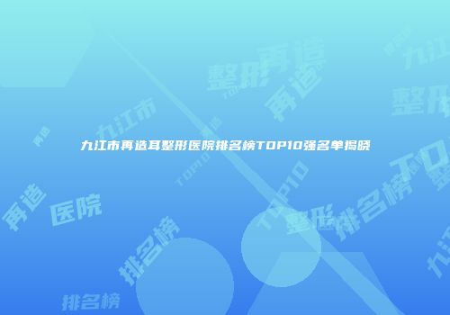 九江市再造耳整形医院排名榜TOP10强名单揭晓