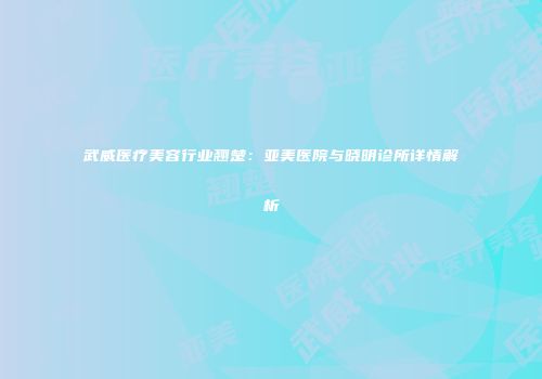 武威医疗美容行业翘楚：亚美医院与晓明诊所详情解析