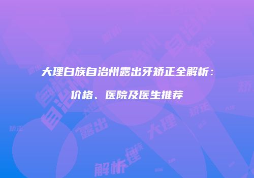 大理白族自治州露出牙矫正全解析：价格、医院及医生推荐
