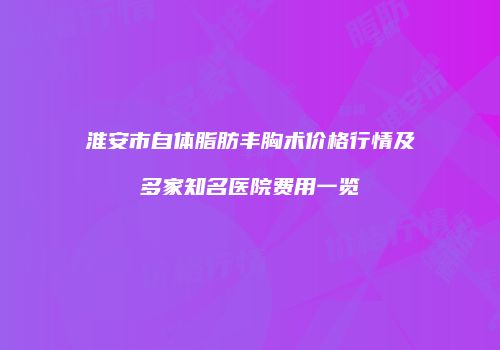 淮安市自体脂肪丰胸术价格行情及多家知名医院费用一览