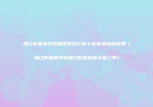 海口市超薄牙贴面医院排行前十位权威机构名单（海口市超薄牙贴面口腔医院领头前三甲）