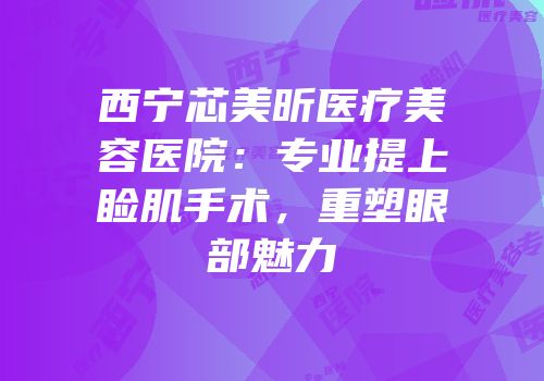西宁芯美昕医疗美容医院：专业提上睑肌手术，重塑眼部魅力