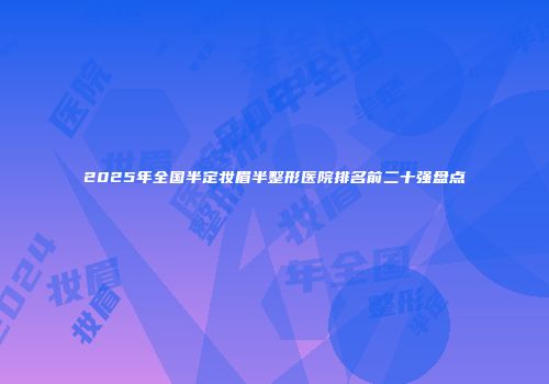 2025年全国半定妆眉半整形医院排名前二十强盘点