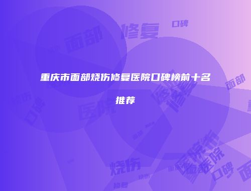 重庆市面部烧伤修复医院口碑榜前十名推荐