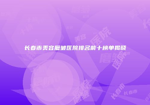 长春市美容磨皱医院排名前十榜单揭晓