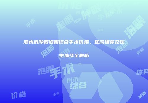 潮州市肿眼泡眼综合手术价格、医院推荐及医生选择全解析
