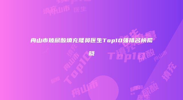 舟山市玻尿酸填充隆鼻医生Top10强排名榜揭晓