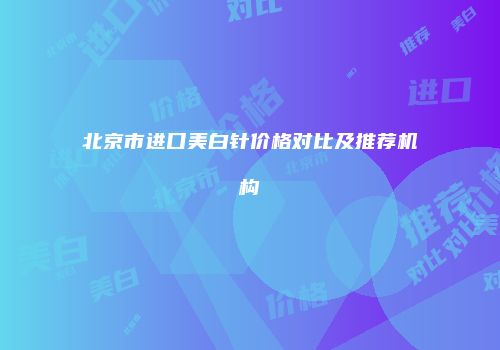 北京市进口美白针价格对比及推荐机构