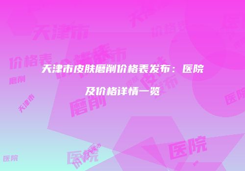 天津市皮肤磨削价格表发布：医院及价格详情一览