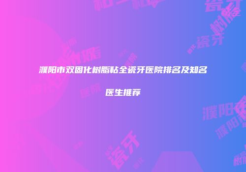 濮阳市双固化树脂粘全瓷牙医院排名及知名医生推荐