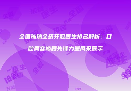 全国玻璃全瓷牙冠医生排名解析：口腔美容修复先锋力量风采展示