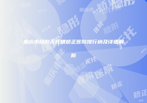 重庆市隐形无托槽矫正医院排行榜及详细解析