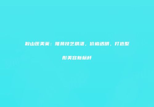 鞍山医美莱：隆鼻技艺精湛，价格透明，打造整形美容新标杆