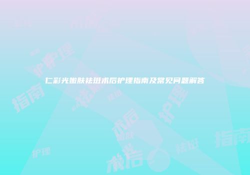 仁彩光嫩肤祛斑术后护理指南及常见问题解答