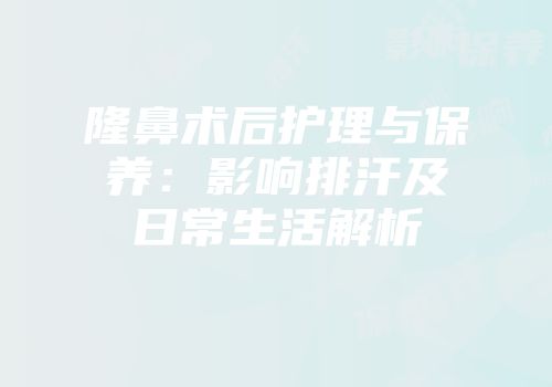 隆鼻术后护理与保养：影响排汗及日常生活解析