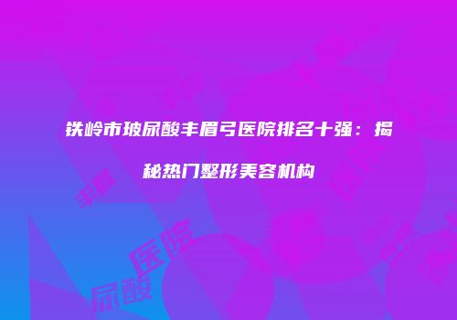 铁岭市玻尿酸丰眉弓医院排名十强：揭秘热门整形美容机构