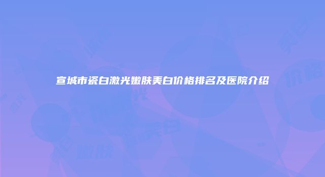 宣城市瓷白激光嫩肤美白价格排名及医院介绍