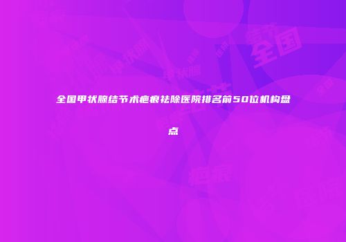 全国甲状腺结节术疤痕祛除医院排名前50位机构盘点