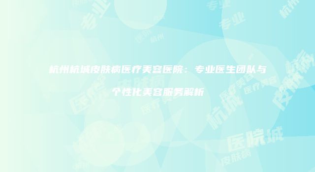 杭州杭城皮肤病医疗美容医院：专业医生团队与个性化美容服务解析