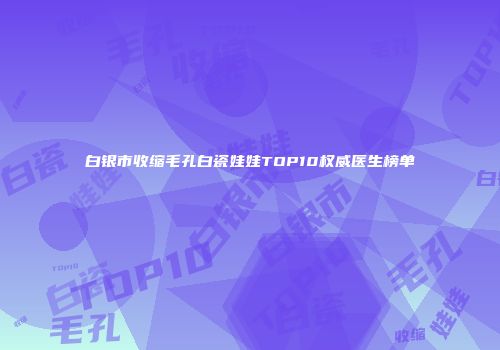 白银市收缩毛孔白瓷娃娃TOP10权威医生榜单