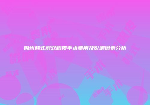 锦州韩式割双眼皮手术费用及影响因素分析