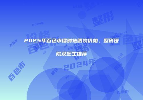 2025年百色市镭射祛眼袋价格、整形医院及医生推荐