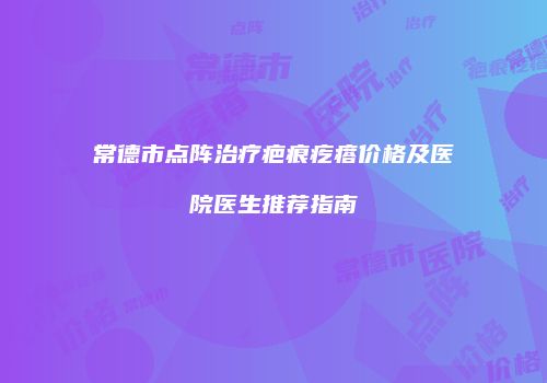 常德市点阵治疗疤痕疙瘩价格及医院医生推荐指南