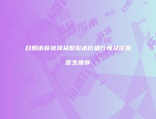 日照市杯状耳朵整形术价格行情及医院医生推荐