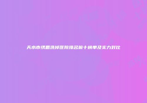 天水市绣眉洗掉医院排名前十榜单及实力对比