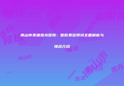 佛山市美速激光医院：整形美容领域全面解析与排名介绍