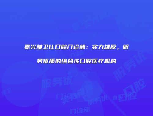 嘉兴雅卫仕口腔门诊部：实力雄厚，服务优质的综合性口腔医疗机构