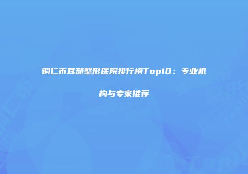 铜仁市耳部整形医院排行榜Top10：专业机构与专家推荐