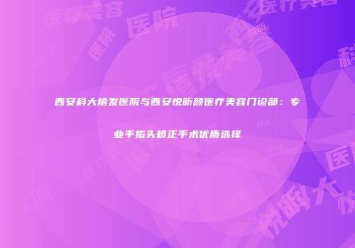 西安科大植发医院与西安悦昕颜医疗美容门诊部：专业手指头矫正手术优质选择
